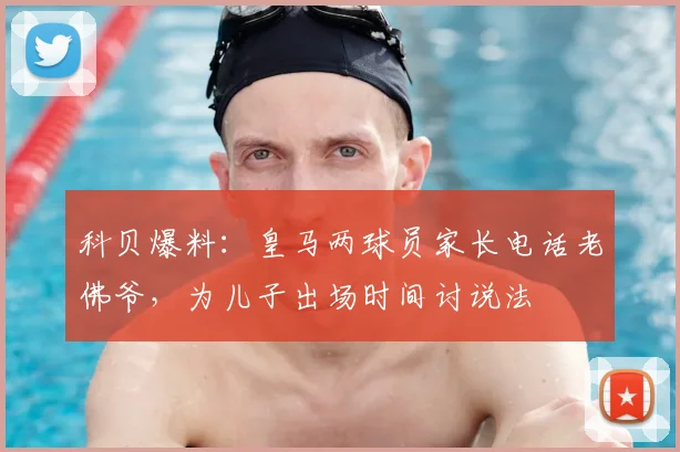 科贝爆料：皇马两球员家长电话老佛爷，为儿子出场时间讨说法