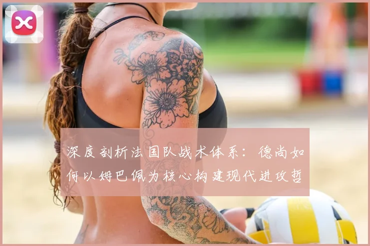 深度剖析法国队战术体系：德尚如何以姆巴佩为核心构建现代进攻哲学