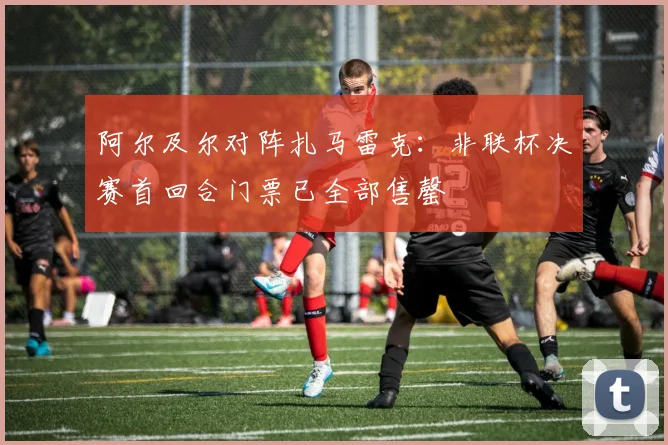 阿尔及尔对阵扎马雷克：非联杯决赛首回合门票已全部售罄