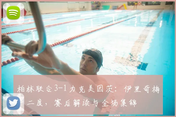 柏林联合3-1力克美因茨：伊里奇梅开二度，赛后解读与全场集锦
