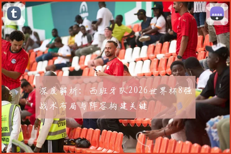 深度解析:西班牙队2026世界杯8强战术布局与阵容构建关键