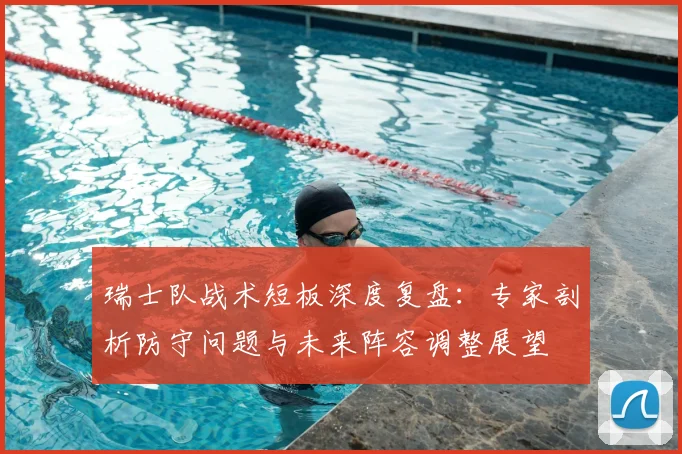 瑞士队战术短板深度复盘：专家剖析防守问题与未来阵容调整展望