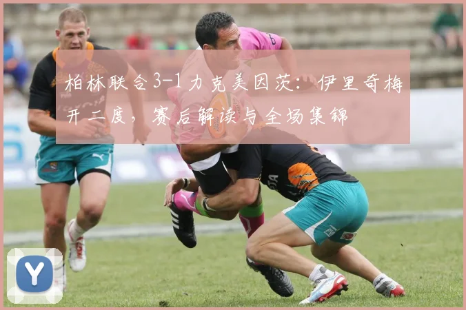 柏林联合3-1力克美因茨：伊里奇梅开二度，赛后解读与全场集锦