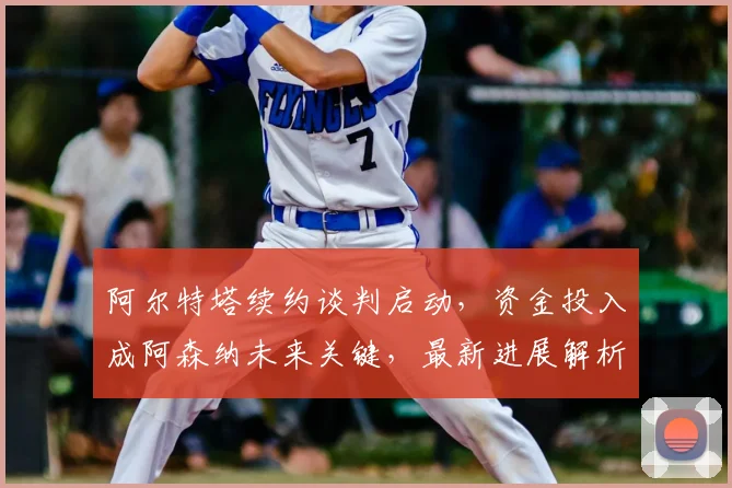 阿尔特塔续约谈判启动，资金投入成阿森纳未来关键，最新进展解析